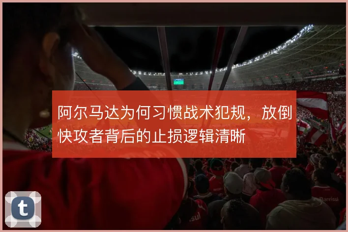 阿尔马达为何习惯战术犯规,放倒快攻者背后的止损逻辑清晰