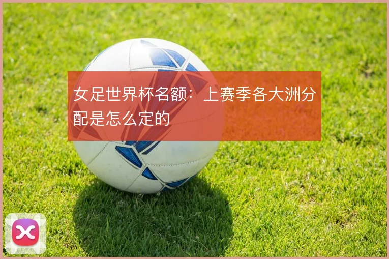 女足世界杯名额:上赛季各大洲分配是怎么定的