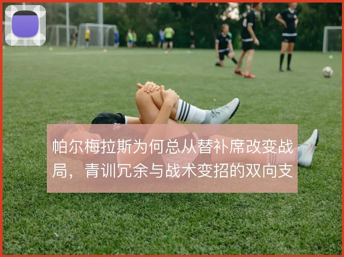 帕尔梅拉斯为何总从替补席改变战局,青训冗余与战术变招的双向支撑