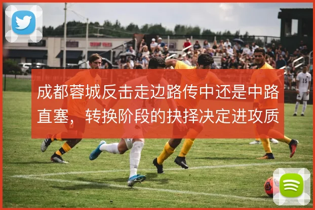 成都蓉城反击走边路传中还是中路直塞,转换阶段的抉择决定进攻质量