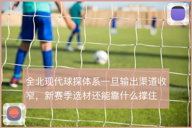 全北现代球探体系一旦输出渠道收窄,新赛季选材还能靠什么撑住