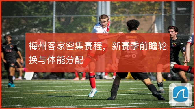 梅州客家密集赛程,新赛季前瞻轮换与体能分配
