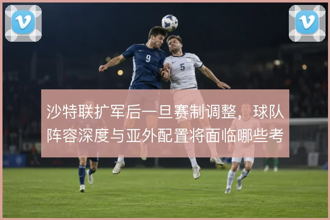 沙特联扩军后一旦赛制调整,球队阵容深度与亚外配置将面临哪些考验