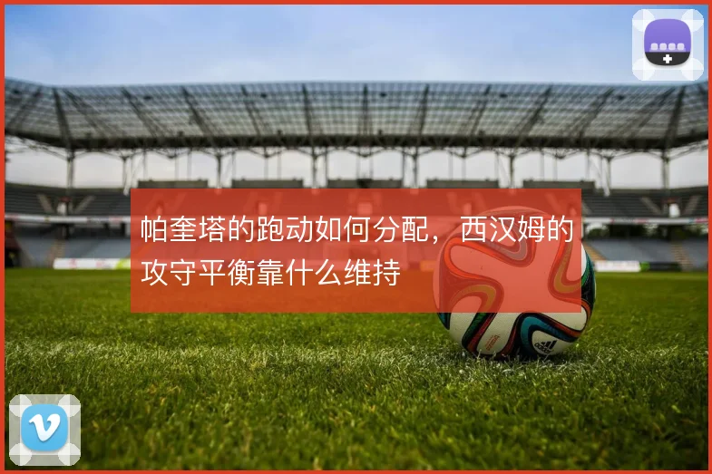 帕奎塔的跑动如何分配，西汉姆的攻守平衡靠什么维持
