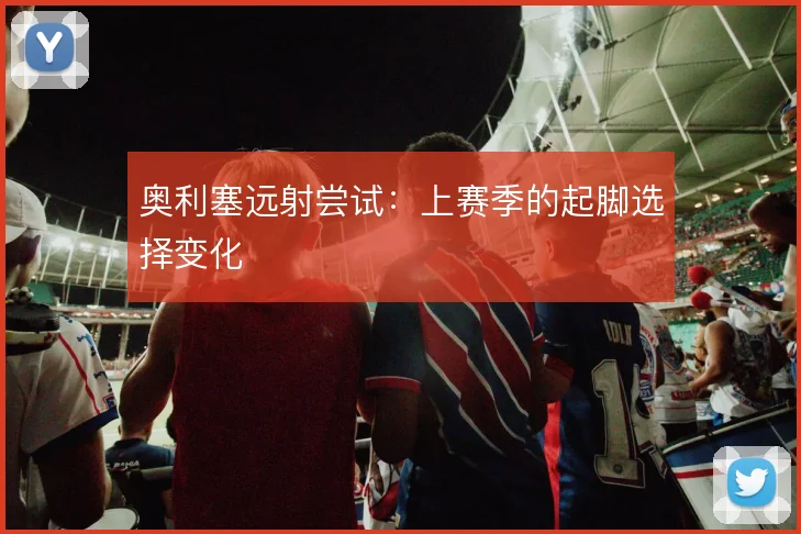 奥利塞远射尝试:上赛季的起脚选择变化