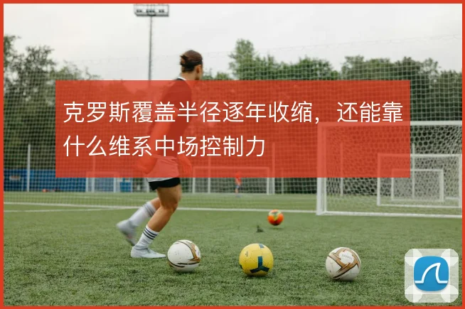 克罗斯覆盖半径逐年收缩,还能靠什么维系中场控制力