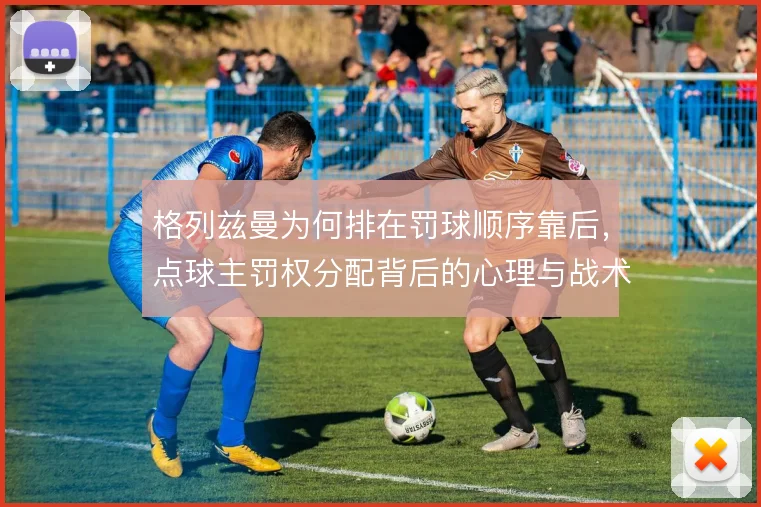 格列兹曼为何排在罚球顺序靠后，点球主罚权分配背后的心理与战术考量